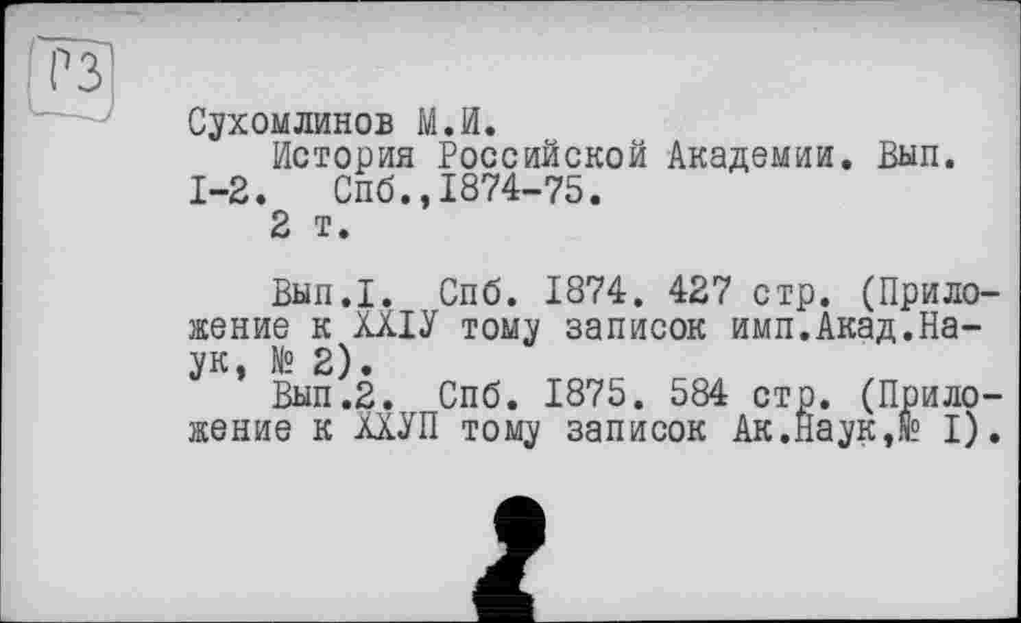 ﻿Сухомлинов М.И.
История Российской Академии. Вып. 1-2. Спб.,1874-75.
2 т.
Вып.1. Спб. 1874. 427 стр. (Приложение к ХХІУ тому записок имп.Акад.Наук, № 2).
Вып.2. Спб. 1875. 584 стр. (Приложение к МУП тому записок Ак.Наук,де I).